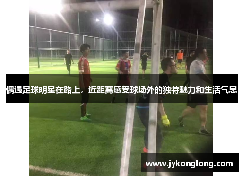 偶遇足球明星在路上，近距离感受球场外的独特魅力和生活气息