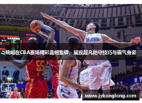 姚明在CBA赛场精彩盖帽集锦，展现超凡防守技巧与霸气身姿