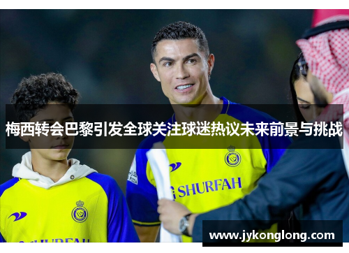 梅西转会巴黎引发全球关注球迷热议未来前景与挑战
