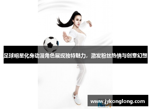 足球明星化身动漫角色展现独特魅力，激发粉丝热情与创意幻想