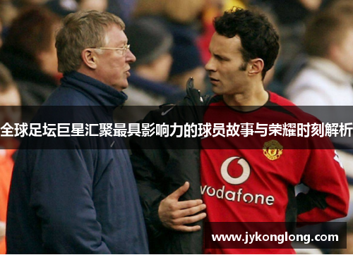 全球足坛巨星汇聚最具影响力的球员故事与荣耀时刻解析