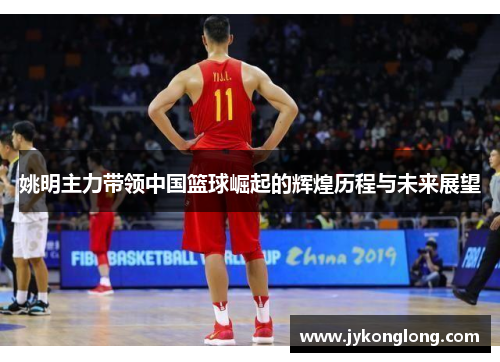 姚明主力带领中国篮球崛起的辉煌历程与未来展望