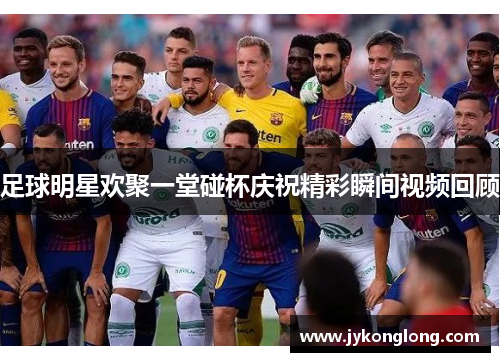 足球明星欢聚一堂碰杯庆祝精彩瞬间视频回顾