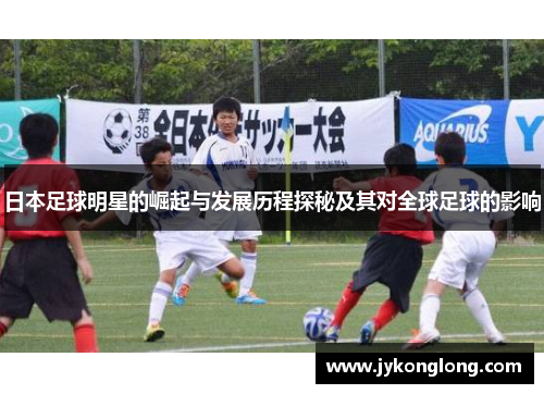 日本足球明星的崛起与发展历程探秘及其对全球足球的影响