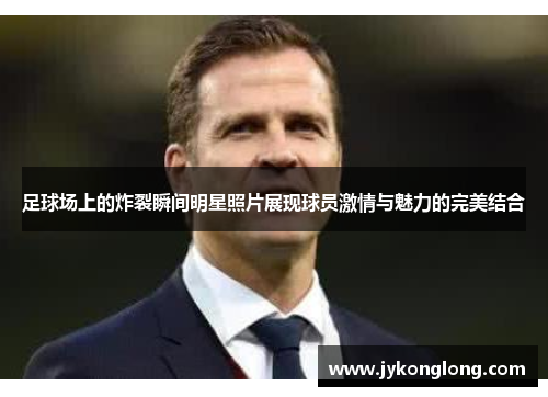 足球场上的炸裂瞬间明星照片展现球员激情与魅力的完美结合