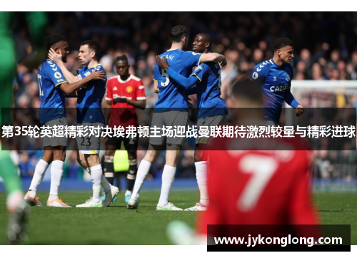 第35轮英超精彩对决埃弗顿主场迎战曼联期待激烈较量与精彩进球